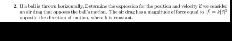 2. If a ball is thrown horizontally, Determine the expression for the position and velocity if we consider
an air drag that opposes the ball's motion. The air drag has a magnitude of force equal to f] = k1²
opposite the direction of motion, where k is constant.