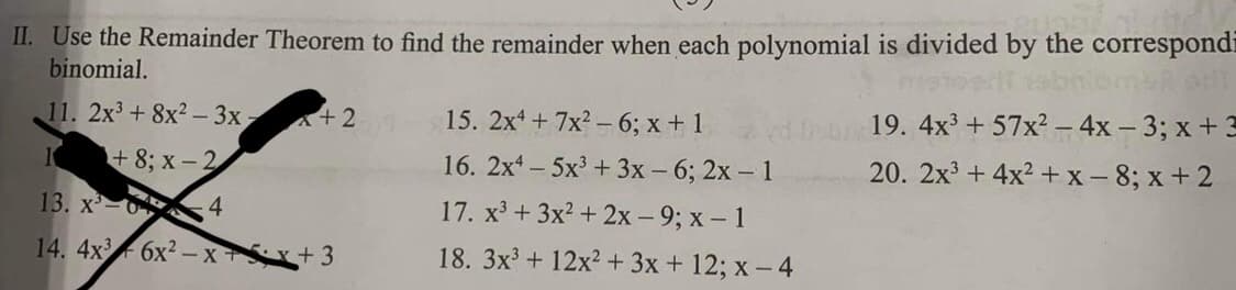 II. Use the Remainder Theorem to find the remainder when each polynomial is divided by the correspondi
binomial.
11. 2x³ + 8x2-3x,
10 +8; x-2
13. x²-04
14.
x+2
4x36x²-x+x+3
15. 2x4+7x²-6; x + 1
16. 2x45x³ + 3x - 6; 2x - 1
17. x³ + 3x² + 2x - 9; x - 1
18. 3x³ + 12x² + 3x + 12; x-4
19. 4x³ +57x² - 4x - 3; x + 3
20. 2x³+4x²+x-8; x+2