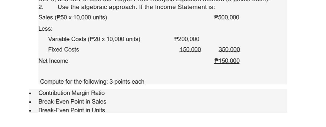 ●
●
2. Use the algebraic approach. If the Income Statement is:
Sales (P50 x 10,000 units)
Less:
Variable Costs (P20 x 10,000 units)
Fixed Costs
Net Income
Compute for the following: 3 points each
Contribution Margin Ratio
Break-Even Point in Sales
Break-Even Point in Units
P200,000
150.000
P500,000
350.000
P150.000
