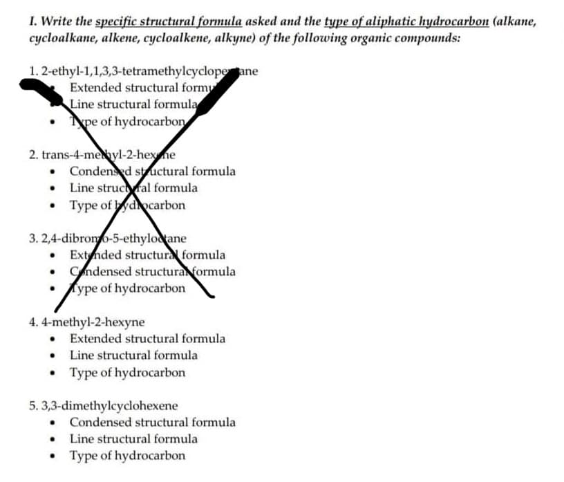 1. Write the specific structural formula asked and the type of aliphatic hydrocarbon (alkane,
cycloalkane, alkene, cycloalkene, alkyne) of the following organic compounds:
ane
1. 2-ethyl-1,1,3,3-tetramethylcyclope
Extended structural form
Line structural formula
pe of hydrocarbon
2. trans-4-methyl-2-hex ne
• Condensed structural formula
Line structural formula
Type of hydrocarbon
3. 2,4-dibromo-5-ethyloctane
• Extended structural formula
Condensed structural formula
Type of hydrocarbon
4. 4-methyl-2-hexyne
• Extended structural formula
• Line structural formula
Type of hydrocarbon
5. 3,3-dimethylcyclohexene
• Condensed structural formula
• Line structural formula
Type of hydrocarbon