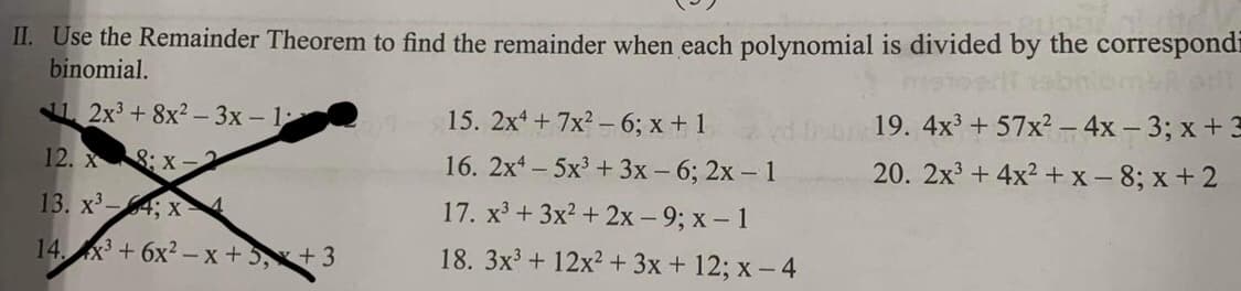 II. Use the Remainder Theorem to find the remainder when each polynomial is divided by the correspondi
binomial.
2x³ +8x²-3x - 1
12. X :X-
13. x³-4; x 4
14x3+6x²-x+5x+3
15. 2x4+7x²-6; x + 1
16. 2x45x³ + 3x - 6; 2x - 1
17. x³ + 3x² + 2x - 9; x - 1
18.
3x³ + 12x² + 3x + 12; x-4
19. 4x³ +57x² - 4x - 3; x + 3
20. 2x³+4x²+x-8; x+2