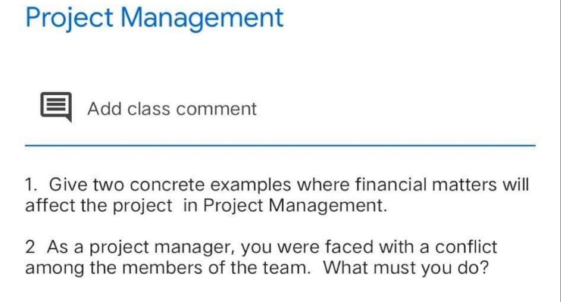 Project Management
Add class comment
1. Give two concrete examples where financial matters will
affect the project in Project Management.
2 As a project manager, you were faced with a conflict
among the members of the team. What must you do?