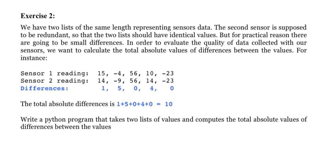Exercise 2:
We have two lists of the same length representing sensors data. The second sensor is supposed
to be redundant, so that the two lists should have identical values. But for practical reason there
are going to be small differences. In order to evaluate the quality of data collected with our
sensors, we want to calculate the total absolute values of differences between the values. For
instance:
Sensor 1 reading:
Sensor 2 reading:
15, -4, 56, 10, -23
14, -9, 56, 14, -23
1,
Differences:
5,
0,
4,
The total absolute differences is 1+5+0+4+0 = 10
Write a python program that takes two lists of values and computes the total absolute values of
differences between the values
