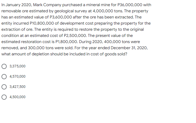 In January 2020, Mark Company purchased a mineral mine for P36,000,000 with
removable ore estimated by geological survey at 4,000,000 tons. The property
has an estimated value of P3,600,000 after the ore has been extracted. The
entity incurred P10,800,000 of development cost preparing the property for the
extraction of ore. The entity is required to restore the property to the original
condition at an estimated cost of P2,500,000. The present value of the
estimated restoration cost is P1,800,000. During 2020, 400,000 tons were
removed, and 300,000 tons were sold. For the year ended December 31, 2020,
what amount of depletion should be included in cost of goods sold?
3,375,000
O 4,570,000
3,427,500
O 4,500,000
