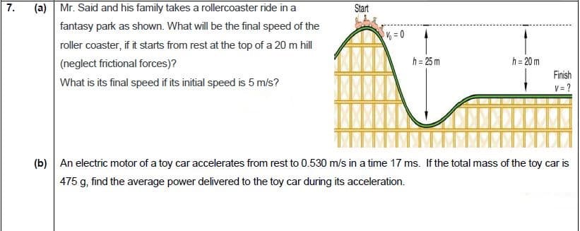 fantasy park as showm. What will be the final speed of the
roller coaster, if it starts from rest at the top of a 20 m hill
(neglect frictional forces)?
What is its final speed if its initial speed is 5 mis?
