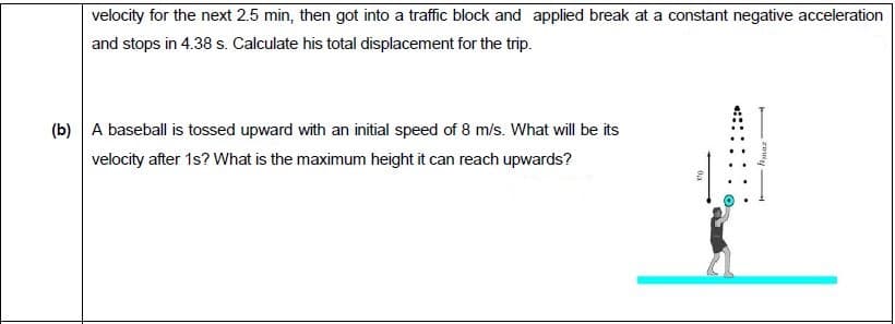 A baseball is tossed upward with an initial speed of 8 m/s. What will be its
velocity after 1s? What is the maximum height it can reach upwards?
