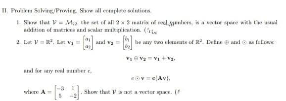 II. Problem Solving/Proving. Show all complete solutions.
1. Show that V = M22, the set of all 2 x 2 matrix of real numbers, is a vector space with the usual
addition of matrices and scalar multiplication. (
aj
2. Let VR2. Let V₁ =
=
[]
and V₂ =
be any two elements of R². Define and as follows:
02
V₁ V₂ = V₁ + V₂.
and for any real number c
cov = c(Av).
3
1
where A
22] Show that V is not a vector space. (F
5
