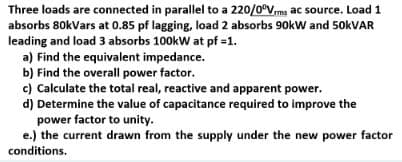 Three loads are connected in parallel to a 220/0°Vrms ac source. Load 1
absorbs 80kVars at 0.85 pf lagging, load 2 absorbs 90kW and 50kVAR
leading and load 3 absorbs 100kW at pf =1.
a) Find the equivalent impedance.
b) Find the overall power factor.
c) Calculate the total real, reactive and apparent power.
d) Determine the value of capacitance required to improve the
power factor to unity.
e.) the current drawn from the supply under the new power factor
conditions.