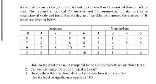 A medical rescarcher conjectures that smoking can result in the wrinkled skin around the
eyes. The rescarcher recruited 25 smokers and 20 nonsmokers to take part in an
observational study and found that the degree of wrinkled skin around the eyes out of 10
scales are given in below.
Smokers
8
5
7
Nonsmokers
2
10
4
3
8.
5
4
9.
8
10
2
9.
10
1. How do the smokers can be compared to the non-smokers based on above table?
2. Can you estimates the ratios of wrinkled skin?
3. Do you think that the above data and your conclusion are accurate?
Use the level of significance equals to 0.05.
