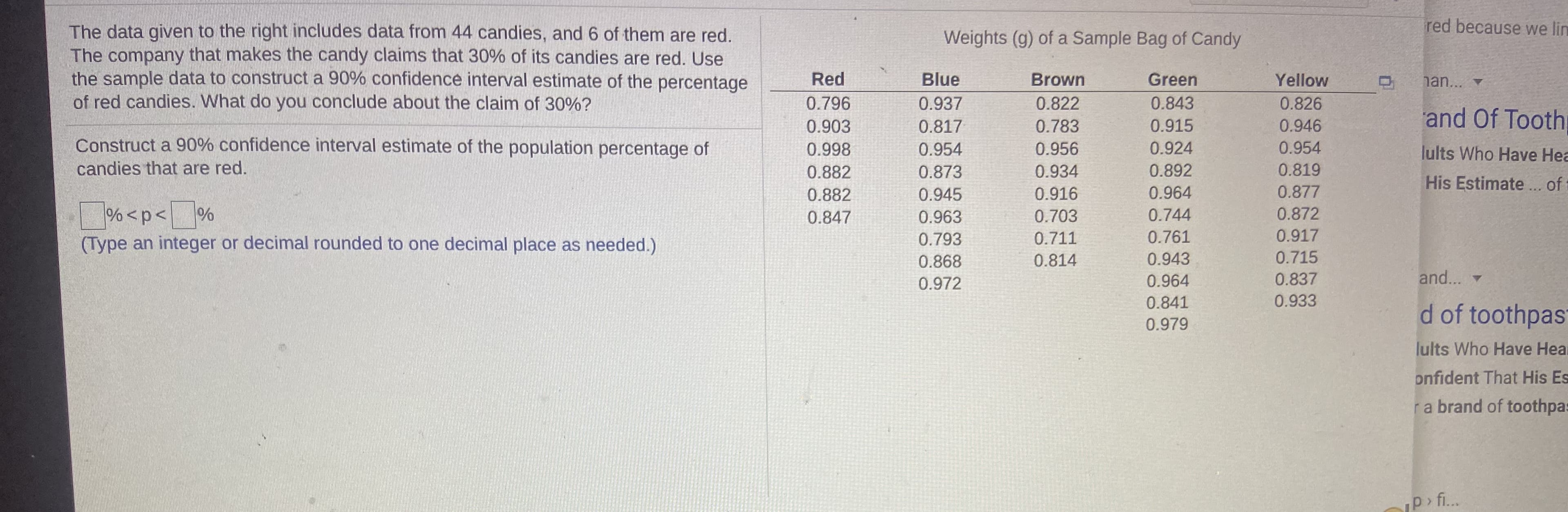 red because we lin
The data given to the right includes data from 44 candies, and 6 of them are red.
The company that makes the candy claims that 30% of its candies are red. Use
the sample data to construct a 90% confidence interval estimate of the percentage
of red candies. What do you conclude about the claim of 30%?
Weights (g) of a Sample Bag of Candy
Red
Blue
Brown
Green
Yellow
han... v
0.796
0.937
0.822
0.843
0.826
and Of Tooth
0.903
0.817
0.783
0.915
0.946
Construct a 90% confidence interval estimate of the population percentage of
0.998
0.954
0.956
0.924
0.954
lults Who Have Hea
His Estimate.. o t
candies that are red.
0.882
0.873
0.934
0.892
0.819
0.882
0.945
0.916
0.964
0.877
%<p< %
(Type an integer or decimal rounded to one decimal place as needed.)
0.847
0.963
0.703
0.744
0.872
0.793
0.711
0.761
0.917
0.868
0.814
0.943
0.715
0.972
0.964
0.837
and...
0.841
0.933
d of toothpast
0.979
lults Who Have Heal
onfident That His Es
ra brand of toothpas
p> fi..
