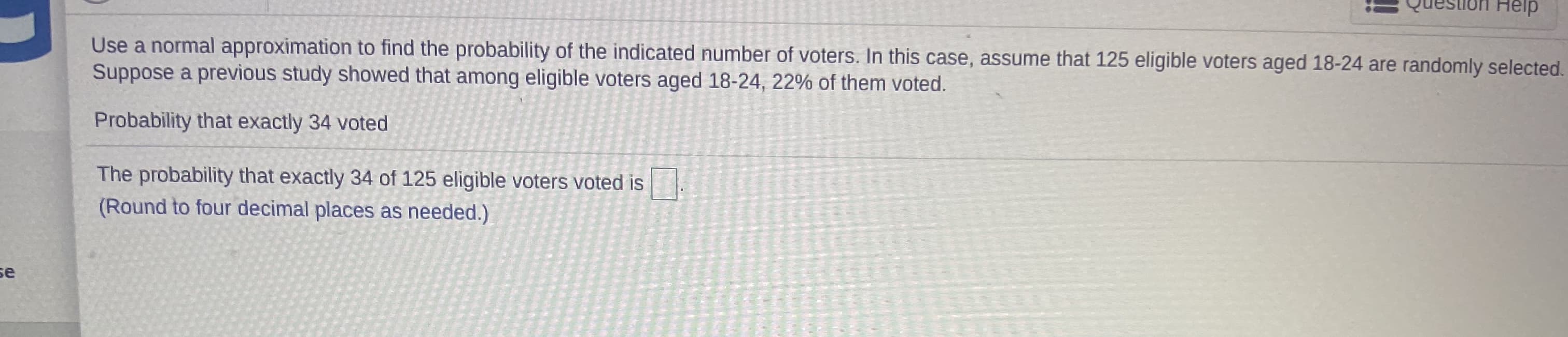 Use a normal approximation to find the probability of the indicated number of voters. In this case, assume that 125 eligible voters aged 18-24 are randomly selected.
Suppose a previous study showed that among eligible voters aged 18-24, 22% of them voted.
Probability that exactly 34 voted
The pro bability that oxactly 24 of 135
