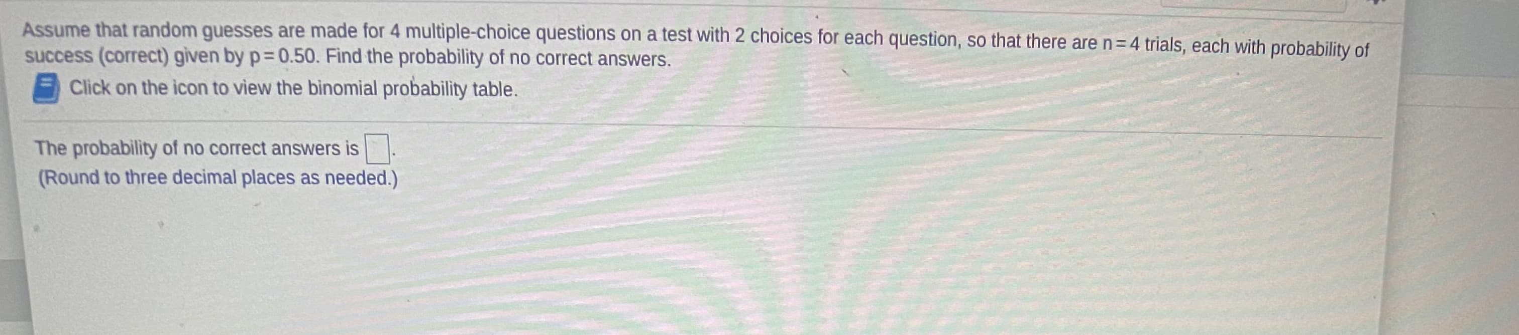 Assume that random guesses are made for 4 multiple-choice questions on a test with 2 choices for each question, so that there are n=4 trials, each with probabijlity of
success (correct) given by p= 0.50. Find the probability of no correct answers.
Click on the icon to view the binomial probability table.
The probability of no correct answers is
(Round to three decimal places as needed.)
