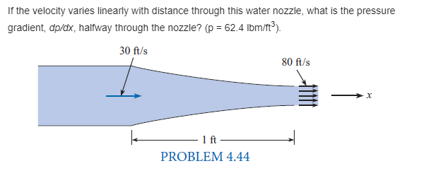 If the velocity varies linearly with distance through this water nozzle, what is the pressure
gradient, dp/dx, halfway through the nozzle? (p = 62.4 lbm/ft³).
30 ft/s
80 ft/s
1 ft-
PROBLEM 4.44
