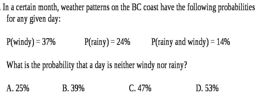 In a certain month, weather patterns on the BC coast have the following probabilities
for any given day:
P(windy) = 37%
P(rainy) = 24%
P(rainy and windy) =14%
What is the probability that a day is neither windy nor rainy?
A. 25%
В. 39%
C. 47%
D. 53%
