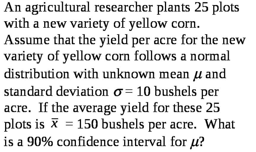 An agricultural researcher plants 25 plots
with a new variety of yellow corn.
Assume that the yield per acre for the new
variety of yellow corn follows a normal
distribution with unknown mean u and
standard deviation o = 10 bushels per
acre. If the average yield for these 25
plots is x = 150 bushels per acre. What
is a 90% confidence interval for u?
