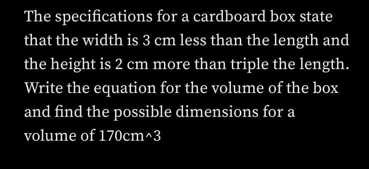The specifications for a cardboard box state
that the width is 3 cm less than the length and
the height is 2 cm more than triple the length.
Write the equation for the volume of the box
and find the possible dimensions for a
volume of 170cm^3
