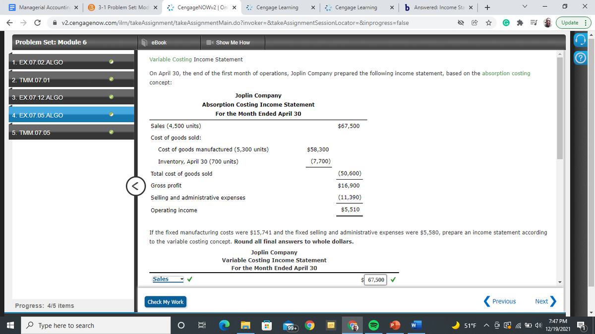 E Managerial Accountin x
B 3-1 Problem Set: Mod X
* CengageNOWv2 | On x
: Cengage Learning
Cengage Learning
b Answered: Income Sta x
+
A v2.cengagenow.com/ilrn/takeAssignment/takeAssignmentMain.do?invoker=&takeAssignmentSessionLocator=&inprogress=false
G
Update :
Problem Set: Module 6
O eBook
I Show Me How
1. EX.07.02.ALGO
Variable Costing Income Statement
On April 30, the end of the first month of operations, Joplin Company prepared the following income statement, based on the absorption costing
2. TMM.07.01
concept:
3. EX.07.12.ALGO
Joplin Company
Absorption Costing Income Statement
4. EX.07.05.ALGO
For the Month Ended April 30
Sales (4,500 units)
$67,500
5. TMM.07.05
Cost of goods sold:
Cost of goods manufactured (5,300 units)
$58,300
Inventory, April 30 (700 units)
(7,700)
Total cost of goods sold
(50,600)
Gross profit
$16,900
Selling and administrative expenses
(11,390)
Operating income
$5,510
If the fixed manufacturing costs were $15,741 and the fixed selling and administrative expenses were $5,580, prepare an income statement according
to the variable costing concept. Round all final answers to whole dollars.
Joplin Company
Variable Costing Income Statement
For the Month Ended April 30
Sales
67,500
Check My Work
Previous
Next
Progress: 4/5 items
7:47 PM
P Type here to search
99
51°F
12/19/2021
近
