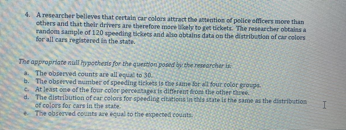 4. Aresearcher believes that certain car colors attract the attention of police officers more than
others and that their drivers are therefore more likely to get tickets. The researcher obtains a
random sample of 120 speeding tickets and also obtains data on the distribution of car colors
for all cars registered in the state.
The appropriate null hypothesis for the question posed by the researcher is:
The observed counts are all equal to 30.
b. The observed number of speeding tickets is the same for all four color groups.
At least one of the four color percentages is different from the other three.
The distribution of car colors for speeding citations in this state is the same as the distribution
of colors for cars in the state.
The observed counts are equal to the expected counts.
a.
C.
d.
e.
