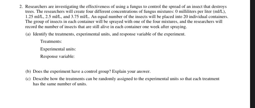 2. Researchers are investigating the effectiveness of using a fungus to control the spread of an insect that destroys
trees. The researchers will create four different concentrations of fungus mixtures: 0 milliliters per liter (ml/L),
1.25 ml/L, 2.5 ml/L, and 3.75 ml/L. An equal number of the insects will be placed into 20 individual containers.
The group of insects in each container will be sprayed with one of the four mixtures, and the researchers will
record the number of insects that are still alive in each container one week after spraying.
(a) Identify the treatments, experimental units, and response variable of the experiment.
Treatments:
Experimental units:
Response variable:
(b) Does the experiment have a control group? Explain your answer.
(c) Describe how the treatments can be randomly assigned to the experimental units so that each treatment
has the same number of units.

