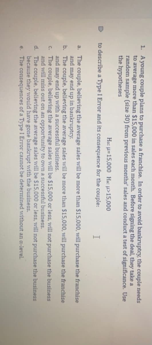 1. Ayoung couple plans to purchase a franchise. In order to avoid bankruptcy, the couple needs
to average more than $15,000 in sales each month. Before signing the deal, they take a
random sample (size 30) from previous months' sales and conduct a test of significance. Use
the hypotheses
Ho: u=15,000 Ha: u>15,000
to describe a Type I Error and its consequence for the couple:
I
a. The couple, believing the average sales will be more than $15,000, will purchase the franchise
and may end up in bankruptcy.
b. The couple, believing the average sales will be more than $15,000, will purchase the franchise
and may end up with a successful business.
c. The couple, believing the average sales will be $15,000 or less, will not purchase the business
and will miss out on an opportunity to own a successful business.
d. The couple, believing the average sales will be $15,000 or less, will not purchase the business
because they would have gone bankrupt with the business.
The consequences of a Type I Error cannot be determined without an a-level.
e.
