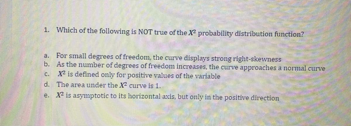 1. Which of the following is NOT true of the X probability distribution function?
a. For small degrees of freedom, the curve displays strong right-skewness
b. As the number of degrees of freedom increases, the curve approaches a normal curve
X2 is defined only for positive values of the variable
C.
d. The area under the X² curve is 1.
e. X2 is asymptotic to its horizontal axis, but only in the positive direction
