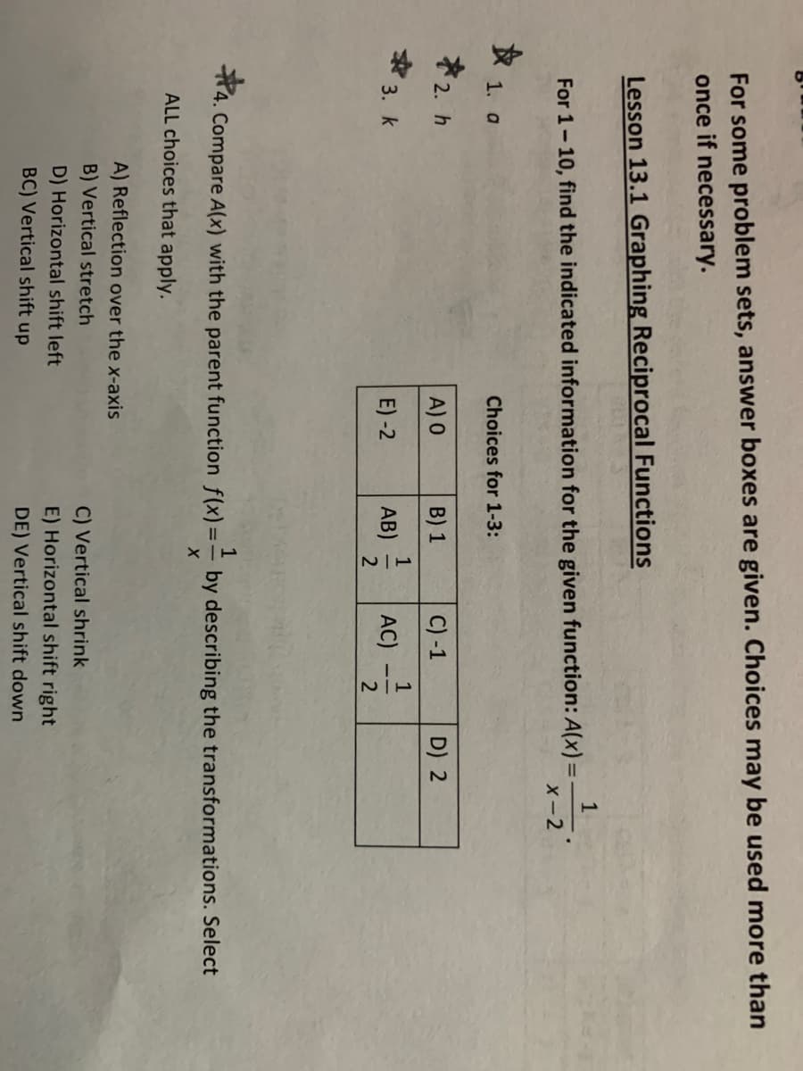 1/2
For some problem sets, answer boxes are given. Choices may be used more than
once if necessary.
Lesson 13.1 Graphing Reciprocal Functions
For 1-10, find the indicated information for the given function: A(x) =
X-2
%3D
女1.0
Choices for 1-3:
ネ2.h
C) -1
D) 2
A) 0
B) 1
1
* 3. k
AC) -
E) -2
AB)
2
4. Compare A(x) with the parent function f(x)=
by describing the transformations. Select
ALL choices that apply.
A) Reflection over the x-axis
B) Vertical stretch
C) Vertical shrink
D) Horizontal shift left
E) Horizontal shift right
BC) Vertical shift up
DE) Vertical shift down
