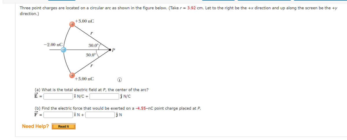 Three point charges are located on a circular arc as shown in the figure below. (Take r = 3.92 cm. Let to the right be the +x direction and up along the screen be the +y
direction.)
+3.00 nC
r
-2.00 nC
30.0°
30.0°
P
+3.00 nC
(a) What is the total electric field at P, the center of the arc?
E =
Î N/C +
ĴN/C
(b) Find the electric force that would be exerted on a -4.55-nC point charge placed at P.
F =
N
ÎN +
Need Help?
Read It