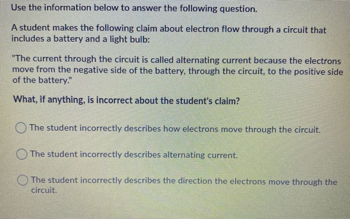 Use the information below to answer the following question.
A student makes the following claim about electron flow through a circuit that
includes a battery and a light bulb:
"The current through the circuit is called alternating current because the electrons
move from the negative side of the battery, through the circuit, to the positive side
of the battery."
What, if anything, is incorrect about the student's claim?
The student incorrectly describes how electrons move through the circuit.
(The student incorrectly describes alternating current.
The student incorrectly describes the direction the electrons move through the
circuit.
