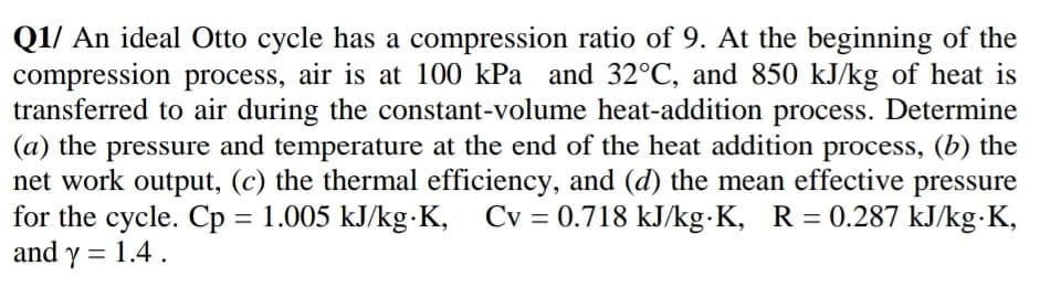 Q1/ An ideal Otto cycle has a compression ratio of 9. At the beginning of the
compression process, air is at 100 kPa and 32°C, and 850 kJ/kg of heat is
transferred to air during the constant-volume heat-addition process. Determine
(a) the pressure and temperature at the end of the heat addition process, (b) the
net work output, (c) the thermal efficiency, and (d) the mean effective pressure
for the cycle. Cp = 1.005 kJ/kg-K,
and y = 1.4.
Cv = 0.718 kJ/kg·K, R = 0.287 kJ/kg•K,
%D
%3D
%3D
