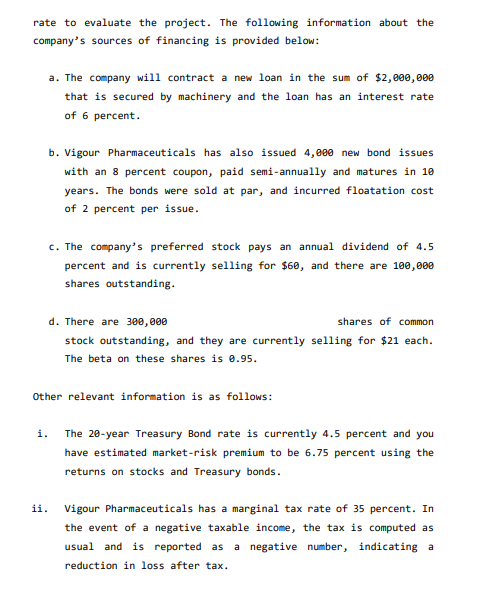rate to evaluate the project. The following information about the
company's sources of financing is provided below:
a. The company will contract a new loan in the sum of $2,000,000
that is secured by machinery and the loan has an interest rate
of 6 percent.
b. Vigour Pharmaceuticals has also issued 4,000 new bond issues
with an 8 percent coupon, paid semi-annually and matures in 10
years. The bonds were sold at par, and incurred floatation cost
of 2 percent per issue.
c. The company's preferred stock pays an annual dividend of 4.5
percent and is currently selling for $60, and there are 100,000
shares outstanding.
d. There are 300,000
shares of common
stock outstanding, and they are currently selling for $21 each.
The beta on these shares is 0.95.
Other relevant information is as follows:
i. The 20-year Treasury Bond rate is currently 4.5 percent and you
have estimated market-risk premium to be 6.75 percent using the
returns on stocks and Treasury bonds.
ii.
Vigour Pharmaceuticals has a marginal tax rate of 35 percent. In
the event of a negative taxable income, the tax is computed as
usual and is reported as a negative number, indicating a
reduction in loss after tax.