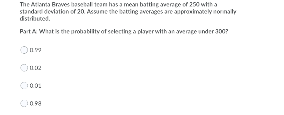 The Atlanta Braves baseball team has a mean batting average of 250 with a
standard deviation of 20. Assume the batting averages are approximately normally
distributed.
Part A: What is the probability of selecting a player with an average under 300?
0.99
0.02
0.01
0.98

