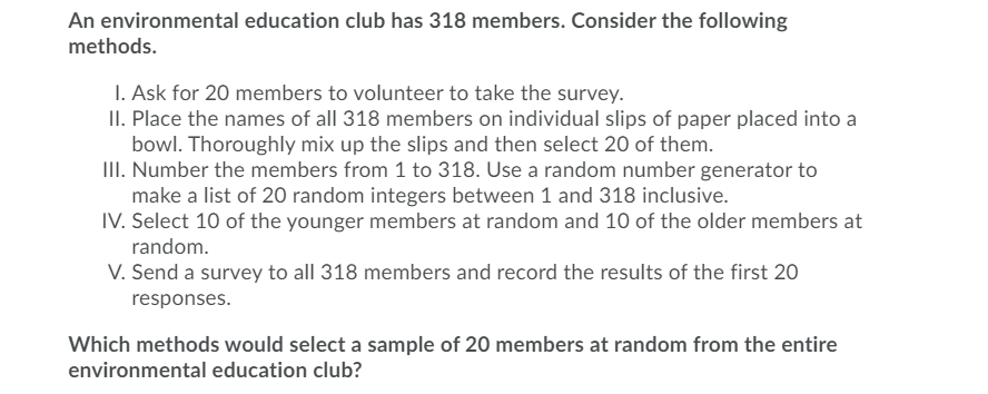 An environmental education club has 318 members. Consider the following
methods.
1. Ask for 20 members to volunteer to take the survey.
II. Place the names of all 318 members on individual slips of paper placed into a
bowl. Thoroughly mix up the slips and then select 20 of them.
III. Number the members from 1 to 318. Use a random number generator to
make a list of 20 random integers between 1 and 318 inclusive.
IV. Select 10 of the younger members at random and 10 of the older members at
random.
V. Send a survey to all 318 members and record the results of the first 20
responses.
Which methods would select a sample of 20 members at random from the entire
environmental education club?
