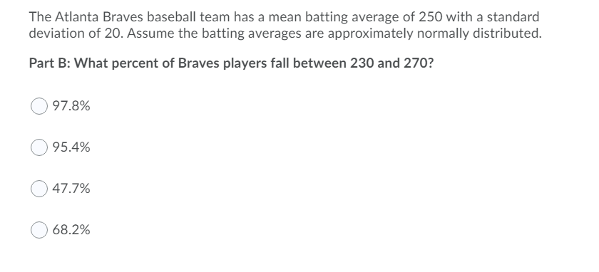 The Atlanta Braves baseball team has a mean batting average of 250 with a standard
deviation of 20. Assume the batting averages are approximately normally distributed.
Part B: What percent of Braves players fall between 230 and 270?
97.8%
95.4%
47.7%
68.2%
