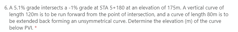 6. A 5.1% grade intersects a -1% grade at STA 5+180 at an elevation of 175m. A vertical curve of
length 120m is to be run forward from the point of intersection, and a curve of length 80m is to
be extended back forming an unsymmetrical curve. Determine the elevation (m) of the curve
below PVI. *
