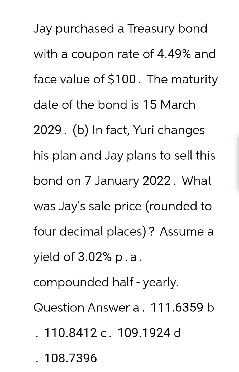 Jay purchased a Treasury bond
with a coupon rate of 4.49% and
face value of $100. The maturity
date of the bond is 15 March
2029. (b) In fact, Yuri changes
his plan and Jay plans to sell this
bond on 7 January 2022. What
was Jay's sale price (rounded to
four decimal places)? Assume a
yield of 3.02% p.a.
compounded half - yearly.
Question Answer a. 111.6359 b
110.8412 c. 109.1924 d
.108.7396