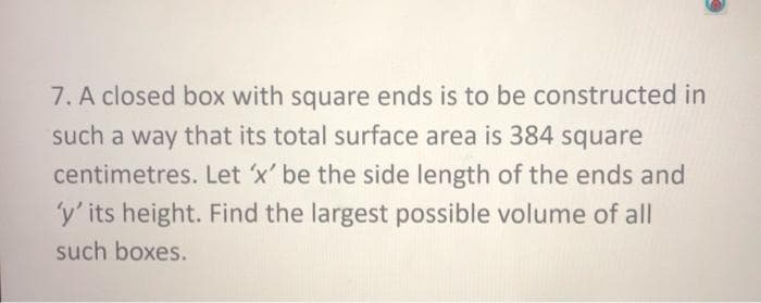 7. A closed box with square ends is to be constructed in
such a way that its total surface area is 384 square
centimetres. Let 'x' be the side length of the ends and
'y' its height. Find the largest possible volume of all
such boxes.
