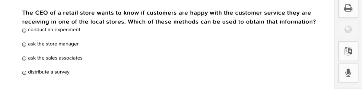 The CEO of a retail store wants to know if customers are happy with the customer service they are
receiving in one of the local stores. Which of these methods can be used to obtain that information?
O conduct an experiment
O ask the store manager
O ask the sales associates
o distribute a survey
