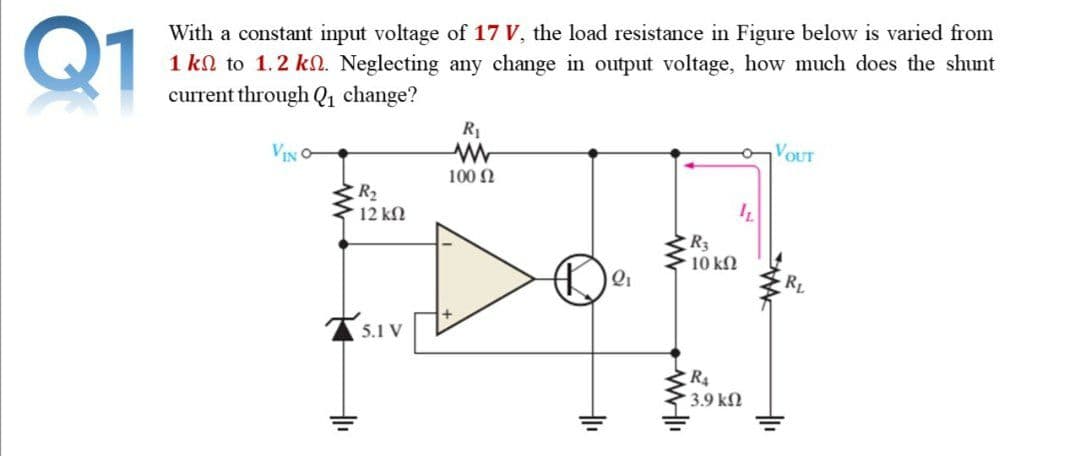 Q1
With a constant input voltage of 17 V, the load resistance in Figure below is varied from
1 kn to 1.2 kn. Neglecting any change in output voltage, how much does the shunt
current through Q1 change?
R1
VOUT
100 N
R2
12 kN
R3
10 kN
RL
5.1 V
R4
3.9 kN
