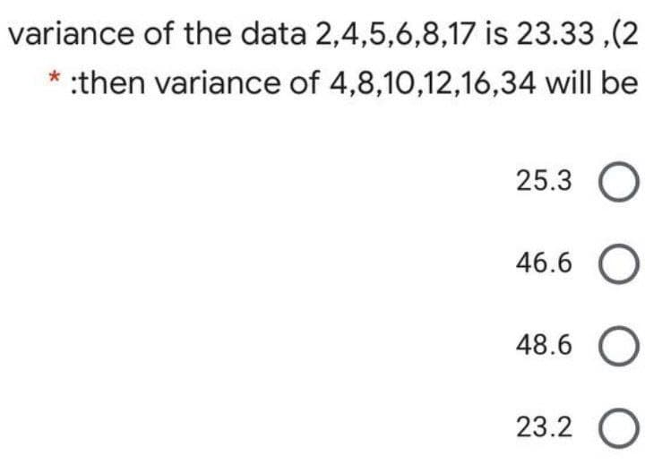 variance of the data 2,4,5,6,8,17 is 23.33 ,(2
* :then variance of 4,8,10,12,16,34 will be
25.3 O
46.6 O
48.6 O
23.2 O
