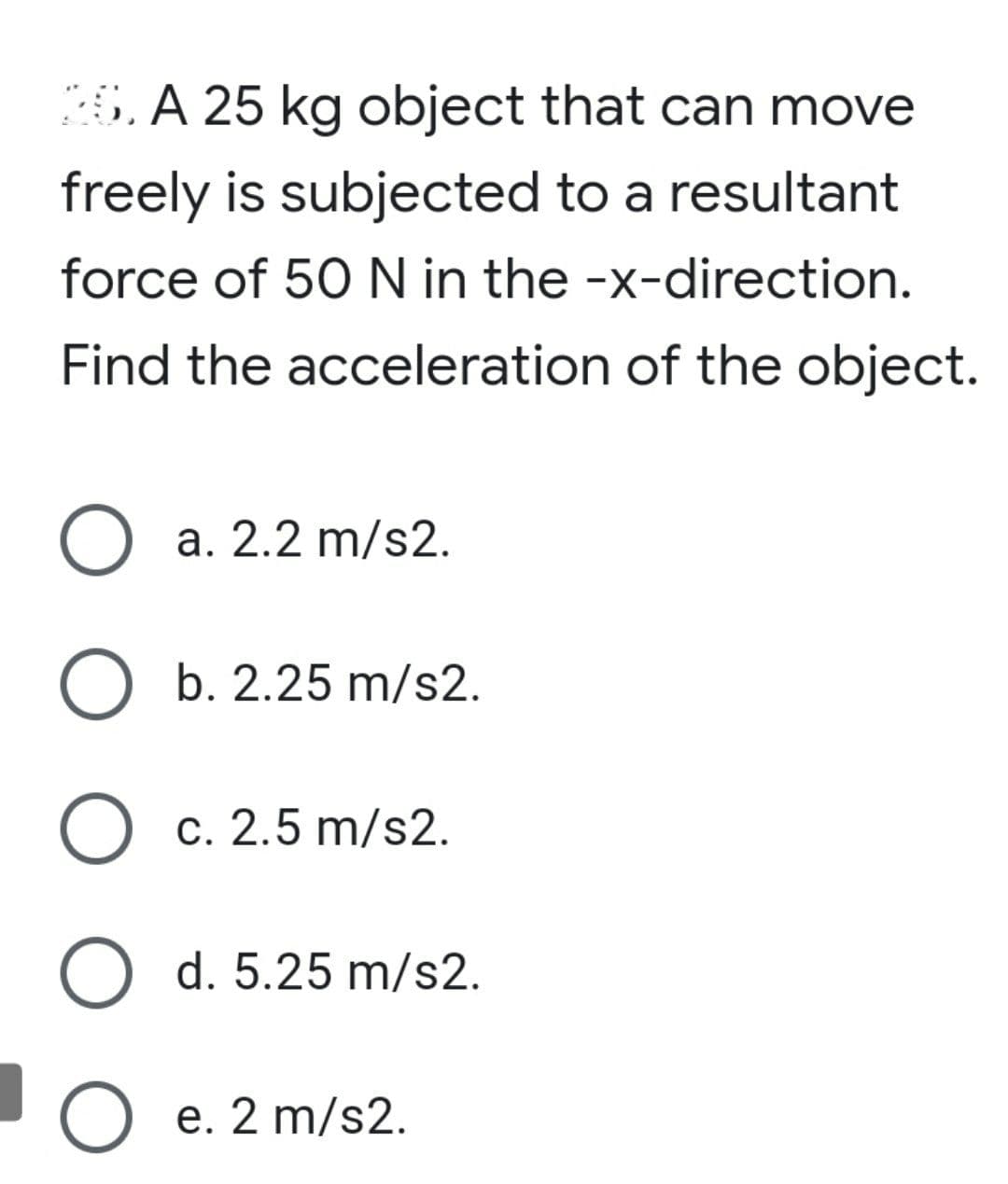 6. A 25 kg object that can move
freely is subjected to a resultant
force of 50 N in the -x-direction.
Find the acceleration of the object.
O a. 2.2 m/s2.
b. 2.25 m/s2.
) c. 2.5 m/s2.
O d. 5.25 m/s2.
O e. 2 m/s2.
