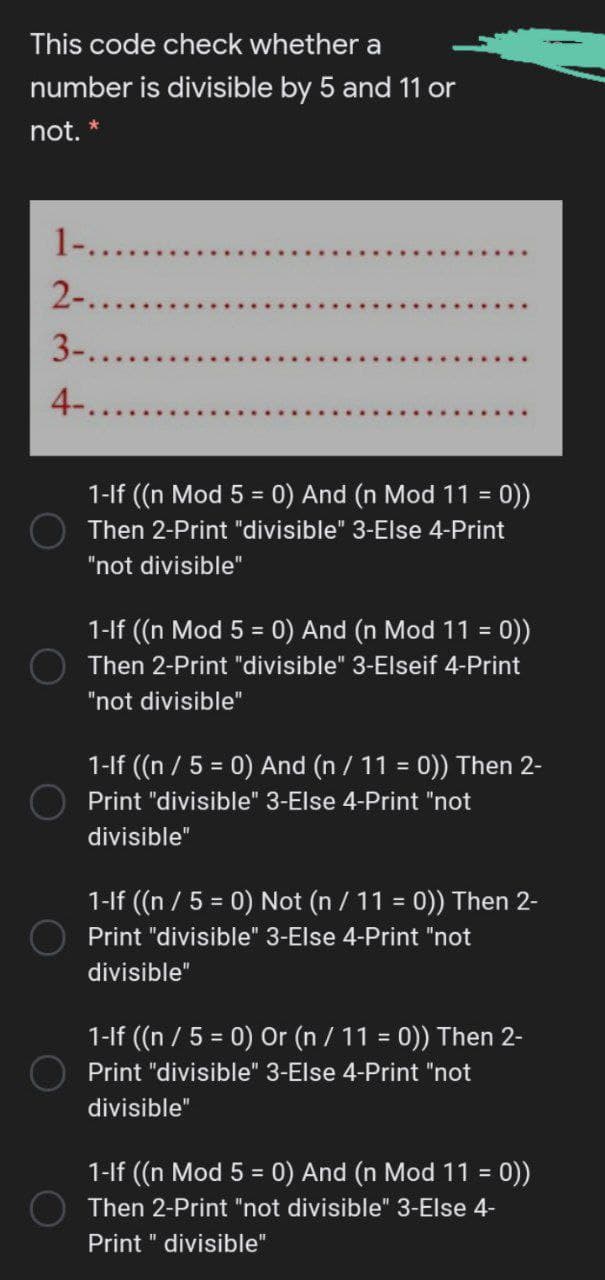 This code check whether a
number is divisible by 5 and 11 or
not. *
1-....
2-.....
3-...
4-....
1-lf ((n Mod 5 = 0) And (n Mod 11 = 0))
Then 2-Print "divisible" 3-Else 4-Print
"not divisible"
1-lf ((n Mod 5 = 0) And (n Mod 11 = 0))
%3D
Then 2-Print "divisible" 3-Elseif 4-Print
"not divisible"
1-lf ((n / 5 = 0) And (n / 11 = 0)) Then 2-
%3D
%3!
Print "divisible" 3-Else 4-Print "not
divisible"
1-If ((n / 5 = 0) Not (n / 11 = 0)) Then 2-
%3D
Print "divisible" 3-Else 4-Print "not
divisible"
1-If (n / 5 = 0) Or (n / 11 = 0)) Then 2-
Print "divisible" 3-Else 4-Print "not
divisible"
1-lf ((n Mod 5 = 0) And (n Mod 11 =
= 0))
Then 2-Print "not divisible" 3-Else 4-
Print " divisible"
