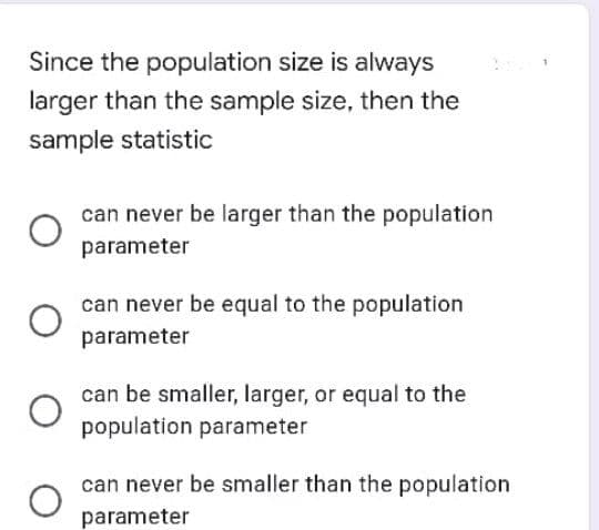 Since the population size is always
larger than the sample size, then the
sample statistic
can never be larger than the population
parameter
can never be equal to the population
parameter
can be smaller, larger, or equal to the
population parameter
can never be smaller than the population
parameter
