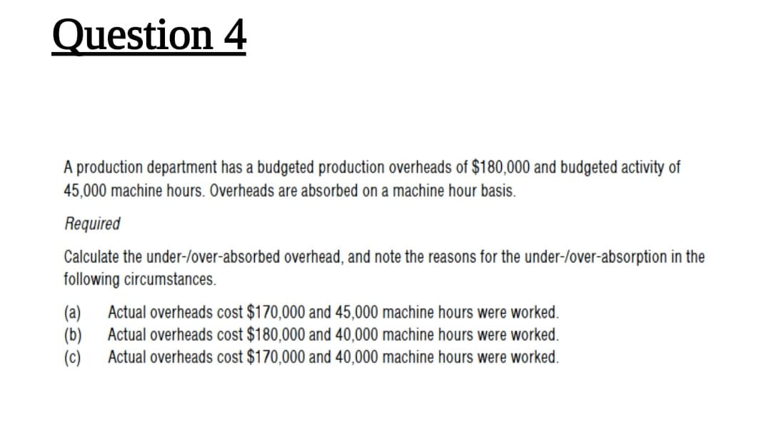Question 4
A production department has a budgeted production overheads of $180,000 and budgeted activity of
45,000 machine hours. Overheads are absorbed on a machine hour basis.
Required
Calculate the under-/over-absorbed overhead, and note the reasons for the under-/over-absorption in the
following circumstances.
(a)
Actual overheads cost $170,000 and 45,000 machine hours were worked.
(b)
Actual overheads cost $180,000 and 40,000 machine hours were worked.
(c)
Actual overheads cost $170,000 and 40,000 machine hours were worked.
