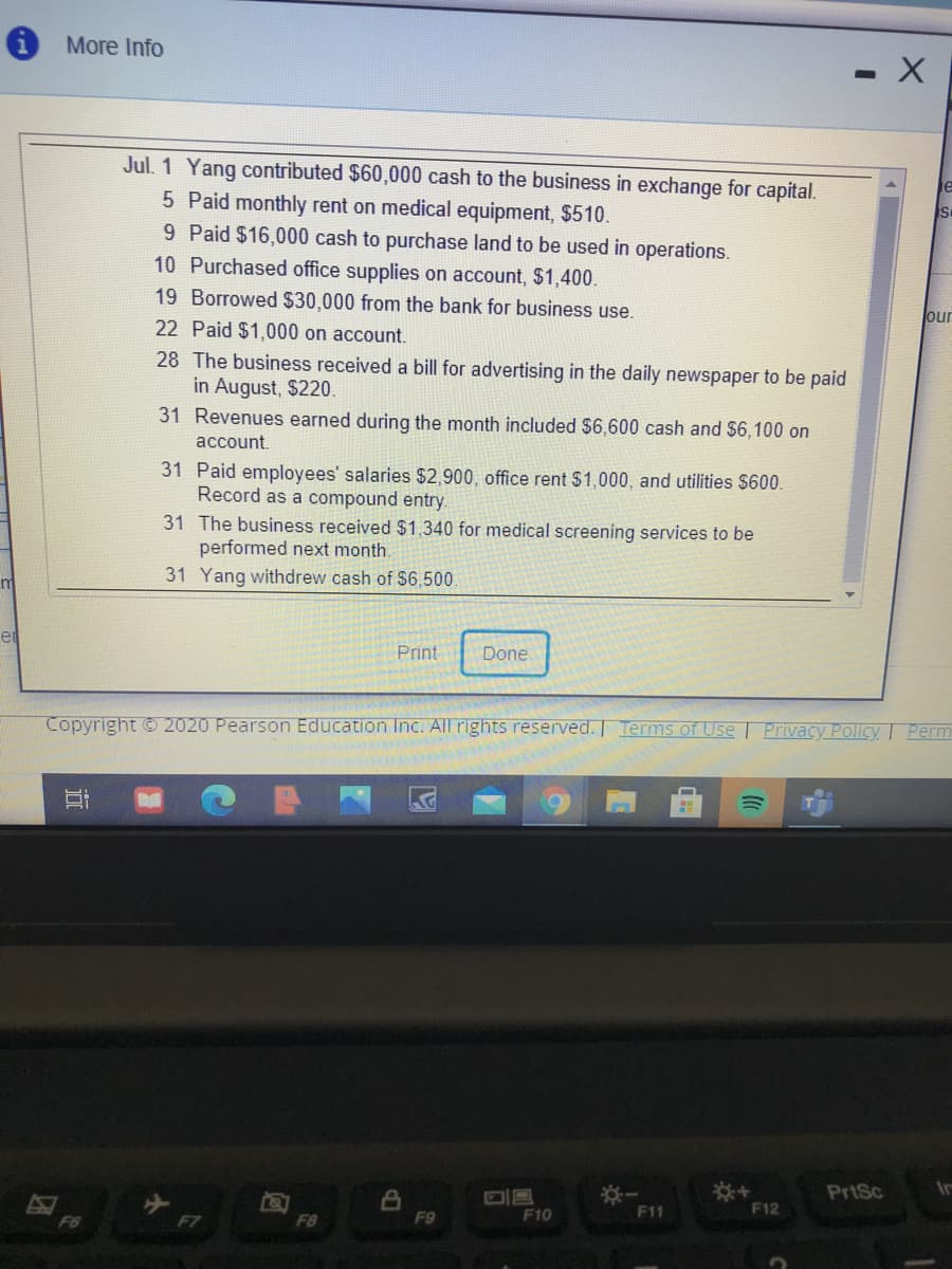 More Info
Jul. 1 Yang contributed $60,000 cash to the business in exchange for capital.
5 Paid monthly rent on medical equipment, $510.
9 Paid $16,000 cash to purchase land to be used in operations.
10 Purchased office supplies on account, $1,400.
19 Borrowed $30,000 from the bank for business use.
our
22 Paid $1,000 on account.
28 The business received a bill for advertising in the daily newspaper to be paid
in August, $220.
31 Revenues earned during the month included $6,600 cash and $6,100 on
account.
31 Paid employees' salaries $2,900, office rent $1,000, and utilities $600.
Record as a compound entry.
31 The business received $1,340 for medical screening services to be
performed next month.
31 Yang withdrew cash of $6,500.
m
er
Print
Done
Copyright © 2020 Pearson Education Inc. All rights reserved. Terms of Use Privacy Policy Perm
PrtSc
F10
F11
F12
F6
F7
F8
F9
