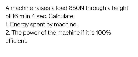 A machine raises a load 650N through a height
of 16 m in 4 sec. Calculate:
1. Energy spent by machine.
2. The power of the machine if it is 100%
efficient.
