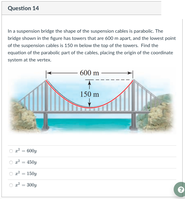Question 14
In a suspension bridge the shape of the suspension cables is parabolic. The
bridge shown in the figure has towers that are 600 m apart, and the lowest point
of the suspension cables is 150 m below the top of the towers. Find the
equation of the parabolic part of the cables, placing the origin of the coordinate
system at the vertex.
600 m
150 m
x² = 600y
x² = 450y
a2 = 150y
x² = 300y
