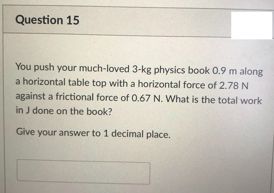 Question 15
You push your much-loved 3-kg physics book 0.9 m along
a horizontal table top with a horizontal force of 2.78 N
against a frictional force of 0.67 N. What is the total work
in J done on the book?
Give your answer to 1 decimal place.
