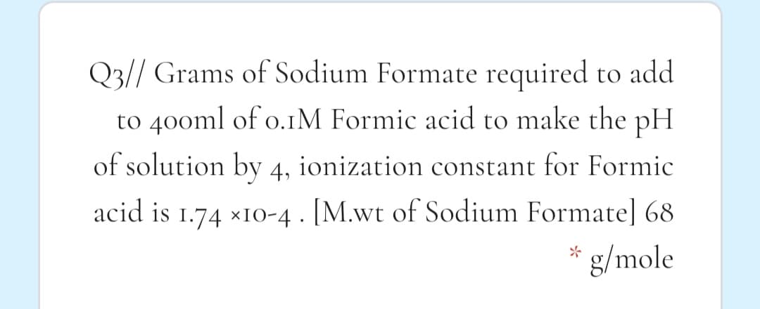 Q3// Grams of Sodium Formate required to add
to 40oml of o.1M Formic acid to make the pH
of solution by 4, ionization constant for Formic
acid is 1.74 x10-4 . [M.wt of Sodium Formate] 68
g/mole
