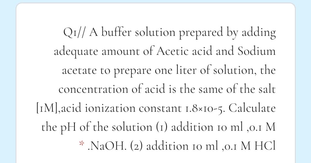 Q1// A buffer solution prepared by adding
adequate amount of Acetic acid and Sodium
acetate to prepare one liter of solution, the
concentration of acid is the same of the salt
[IM],acid ionization constant 1.8×10-5. Calculate
the pH of the solution (1) addition 10 ml ,0.1 M
* .NaOH. (2) addition 10 ml ,0.1 M HCl
