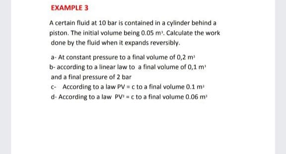 EXAMPLE 3
A certain fluid at 10 bar is contained in a cylinder behind a
piston. The initial volume being 0.05 m'. Calculate the work
done by the fluid when it expands reversibly.
a- At constant pressure to a final volume of 0,2 m
b- according to a linear law to a final volume of 0,1 m
and a final pressure of 2 bar
c- According to a law PV = c to a final volume 0.1 m
d- According to a law PV = c to a final volume 0.06 m
